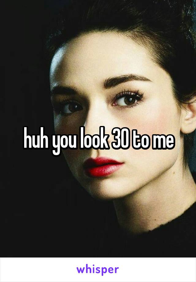 huh you look 30 to me