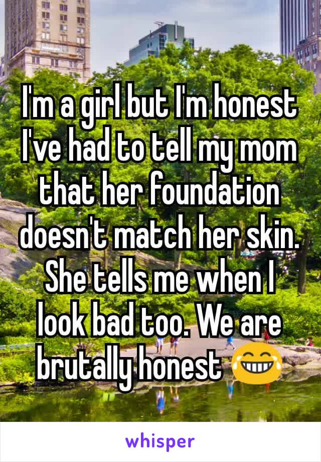 I'm a girl but I'm honest
I've had to tell my mom that her foundation doesn't match her skin. She tells me when I look bad too. We are brutally honest 😂