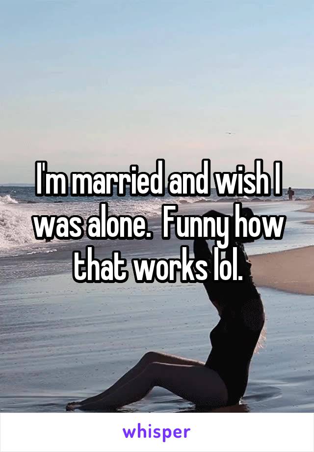 I'm married and wish I was alone.  Funny how that works lol.