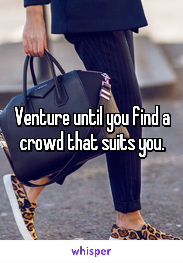 Venture until you find a crowd that suits you.
