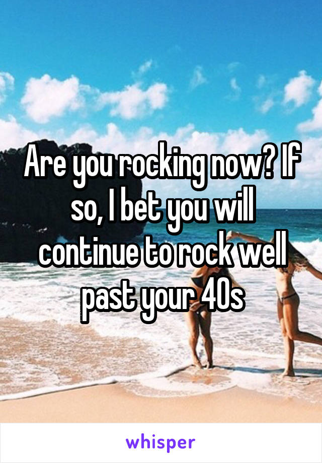 Are you rocking now? If so, I bet you will continue to rock well past your 40s