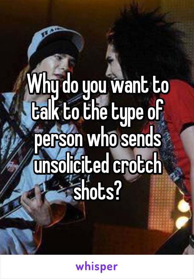 Why do you want to talk to the type of person who sends unsolicited crotch shots?