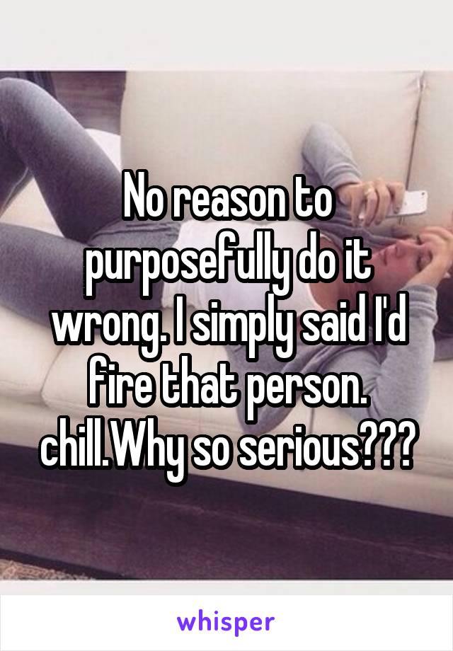 No reason to purposefully do it wrong. I simply said I'd fire that person. chill.Why so serious???