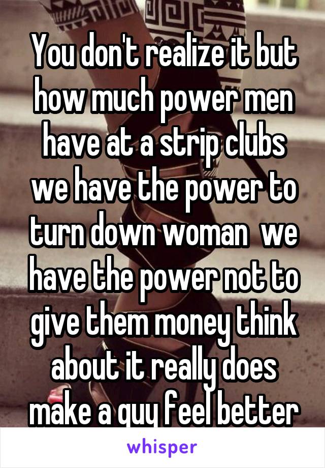 You don't realize it but how much power men have at a strip clubs we have the power to turn down woman  we have the power not to give them money think about it really does make a guy feel better