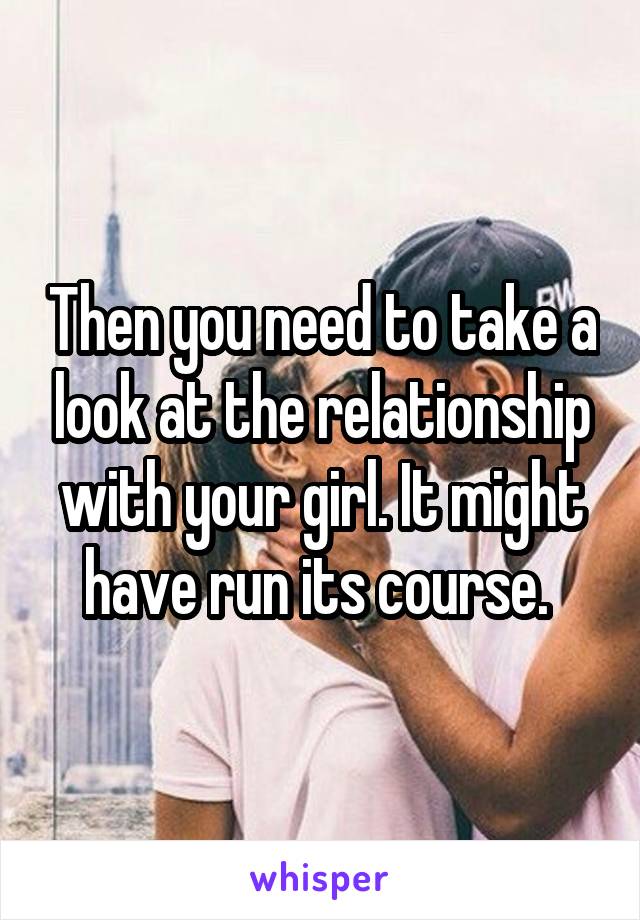 Then you need to take a look at the relationship with your girl. It might have run its course. 