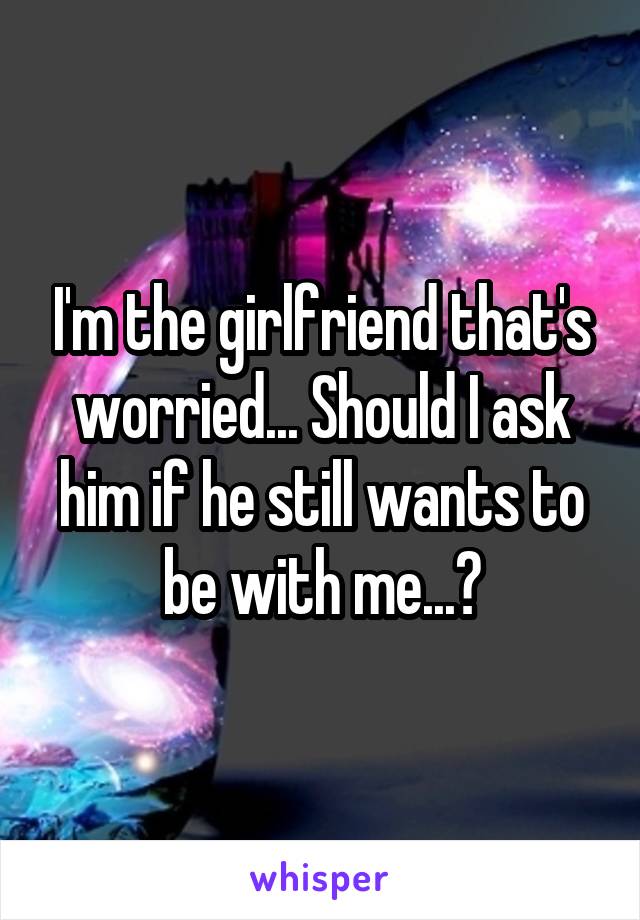 I'm the girlfriend that's worried... Should I ask him if he still wants to be with me...?