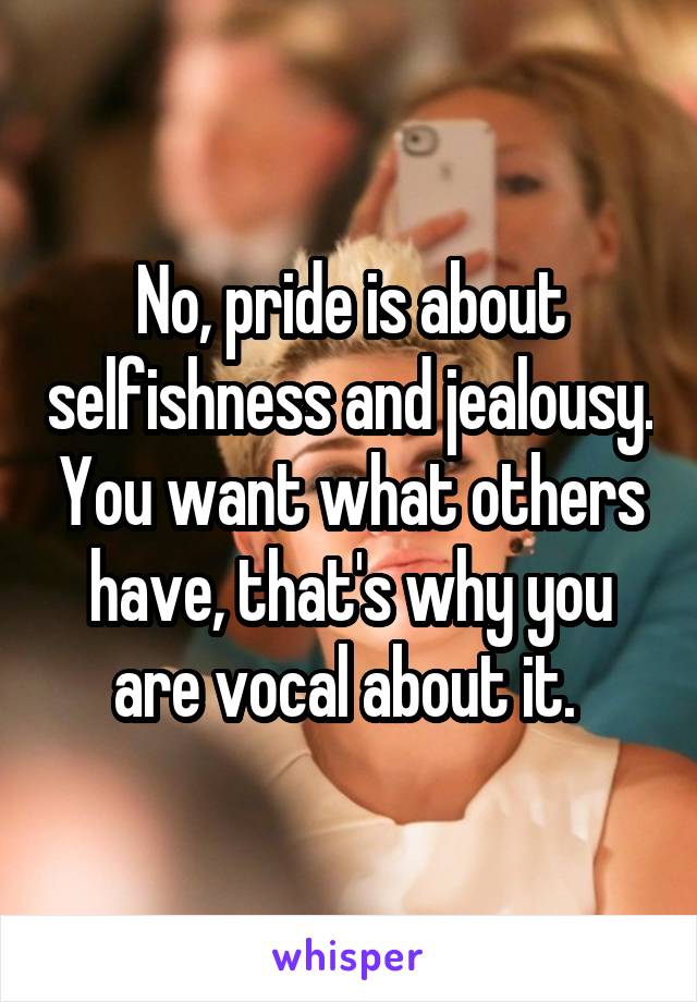 No, pride is about selfishness and jealousy. You want what others have, that's why you are vocal about it. 