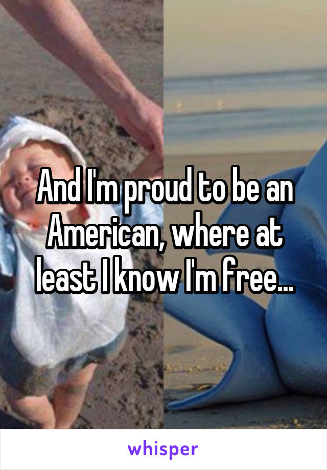 And I'm proud to be an American, where at least I know I'm free...