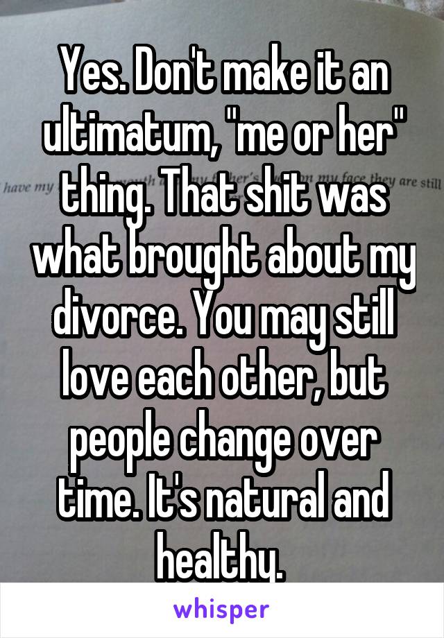 Yes. Don't make it an ultimatum, "me or her" thing. That shit was what brought about my divorce. You may still love each other, but people change over time. It's natural and healthy. 