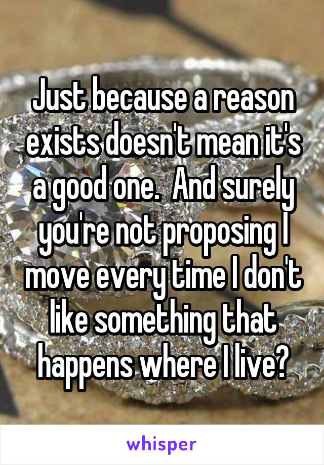 Just because a reason exists doesn't mean it's a good one.  And surely you're not proposing I move every time I don't like something that happens where I live?