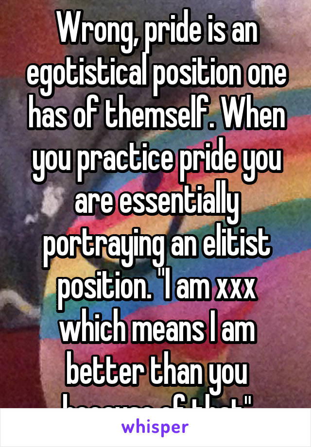 Wrong, pride is an egotistical position one has of themself. When you practice pride you are essentially portraying an elitist position. "I am xxx which means I am better than you because of that"