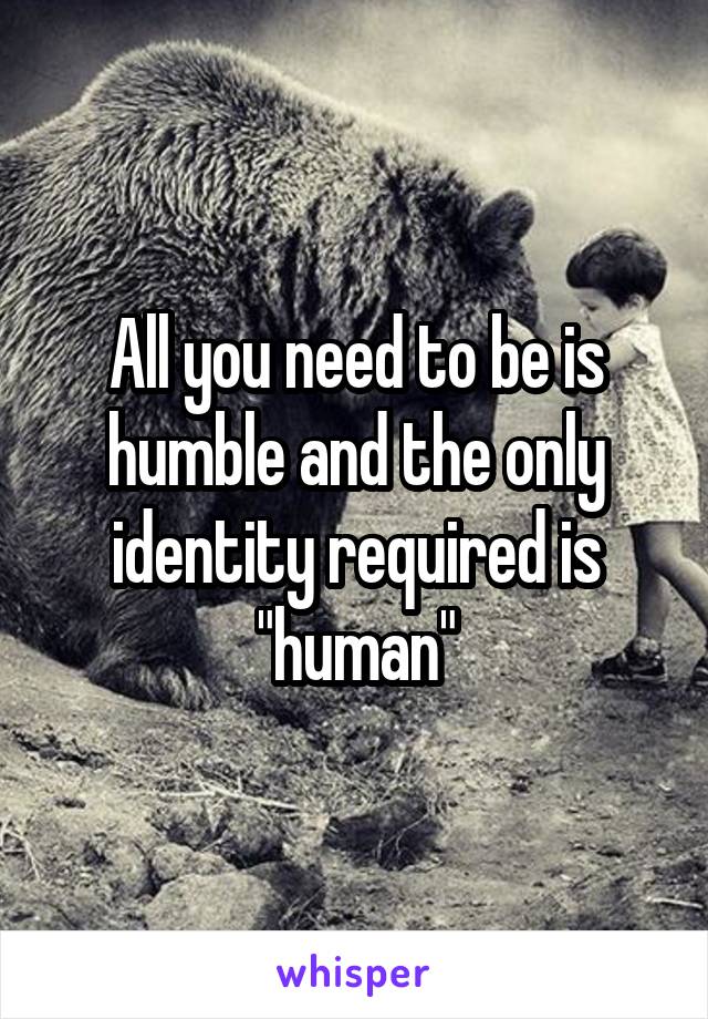 All you need to be is humble and the only identity required is "human"