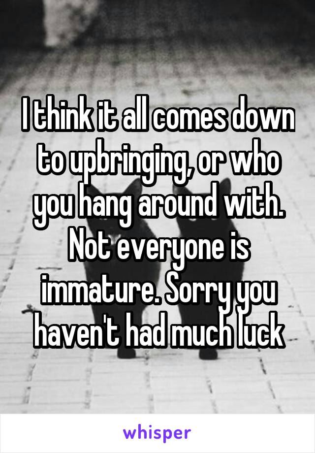 I think it all comes down to upbringing, or who you hang around with. Not everyone is immature. Sorry you haven't had much luck