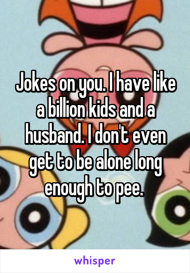 Jokes on you. I have like a billion kids and a husband. I don't even get to be alone long enough to pee. 