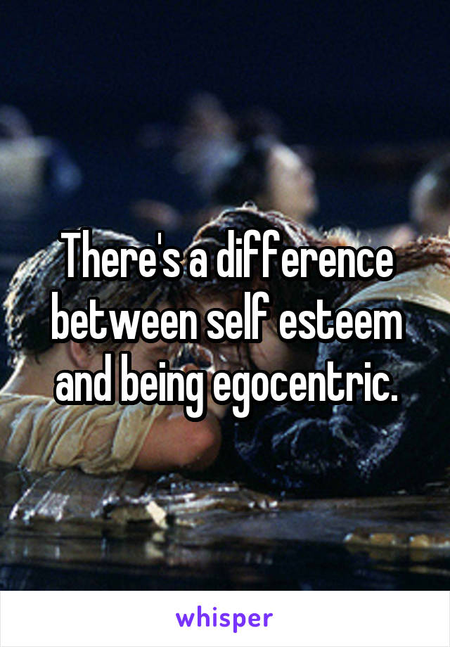 There's a difference between self esteem and being egocentric.