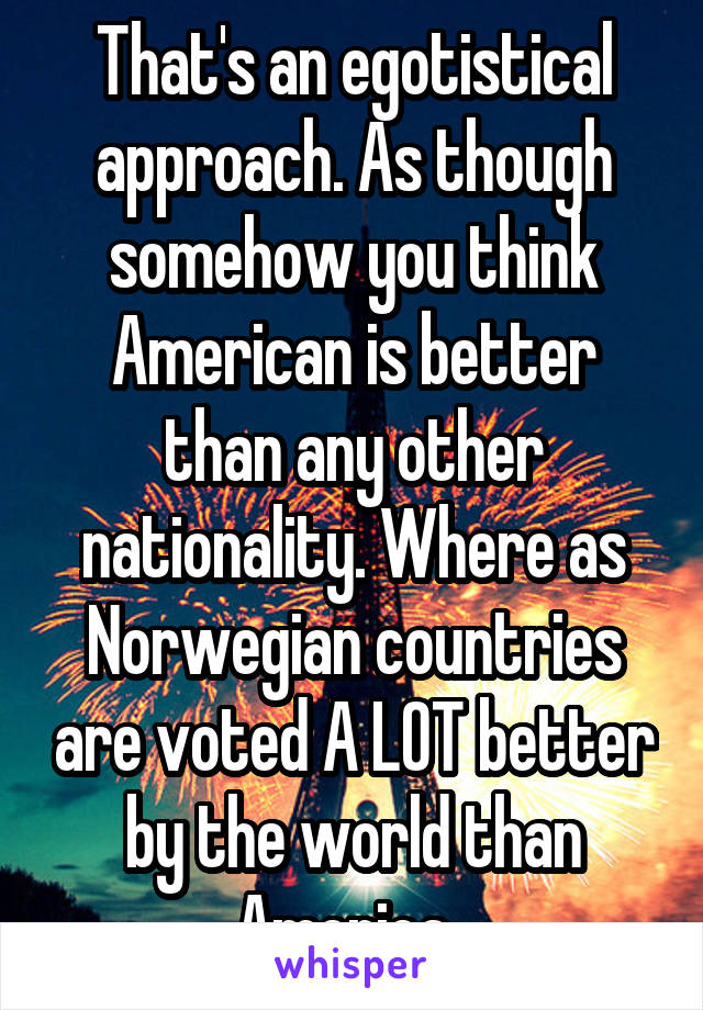 That's an egotistical approach. As though somehow you think American is better than any other nationality. Where as Norwegian countries are voted A LOT better by the world than America. 