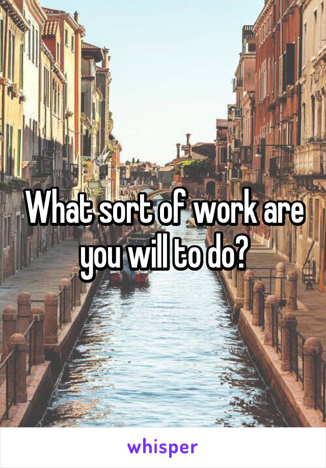 What sort of work are you will to do?