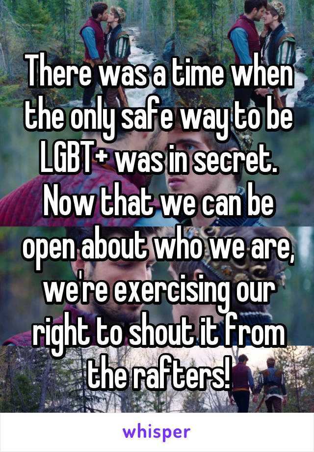 There was a time when the only safe way to be LGBT+ was in secret. Now that we can be open about who we are, we're exercising our right to shout it from the rafters!