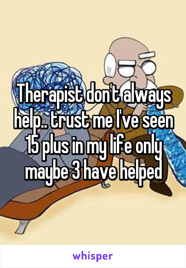 Therapist don't always help.. trust me I've seen 15 plus in my life only maybe 3 have helped