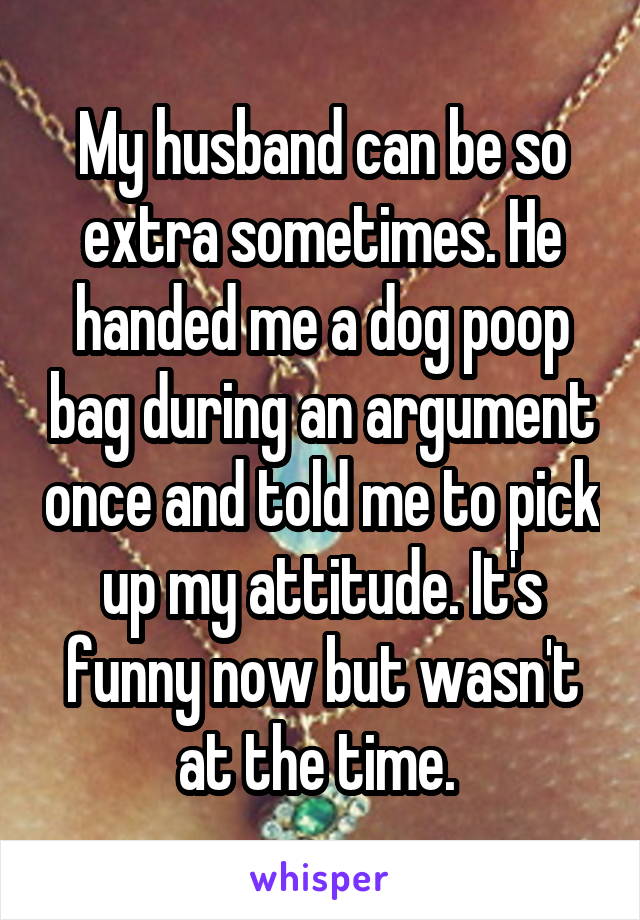My husband can be so extra sometimes. He handed me a dog poop bag during an argument once and told me to pick up my attitude. It's funny now but wasn't at the time. 