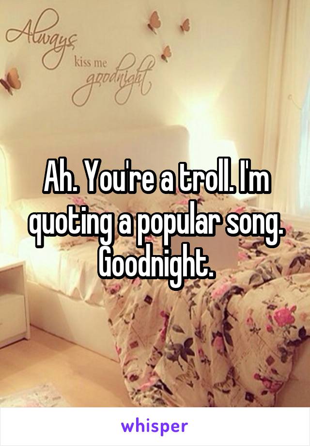 Ah. You're a troll. I'm quoting a popular song. Goodnight.