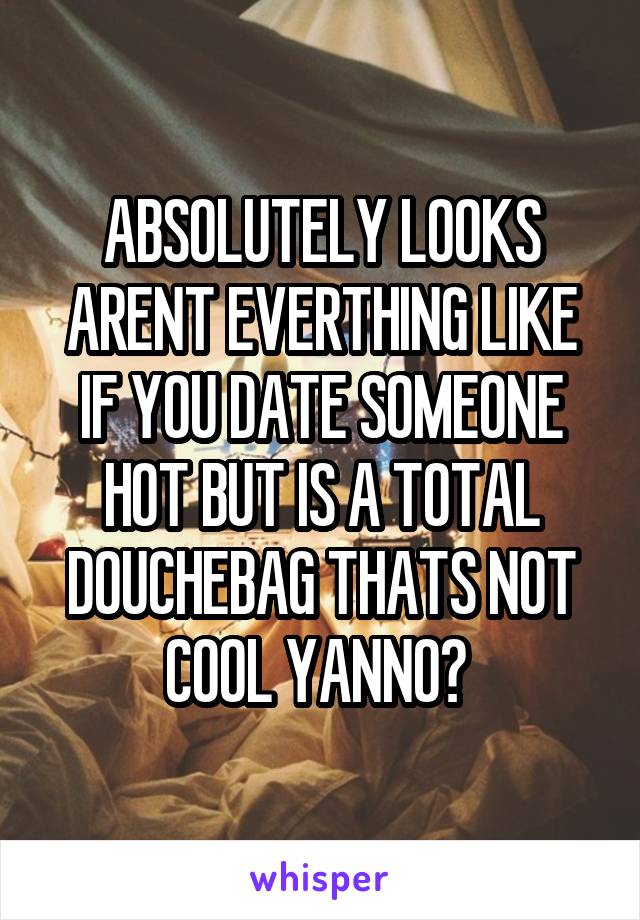 ABSOLUTELY LOOKS ARENT EVERTHING LIKE IF YOU DATE SOMEONE HOT BUT IS A TOTAL DOUCHEBAG THATS NOT COOL YANNO? 