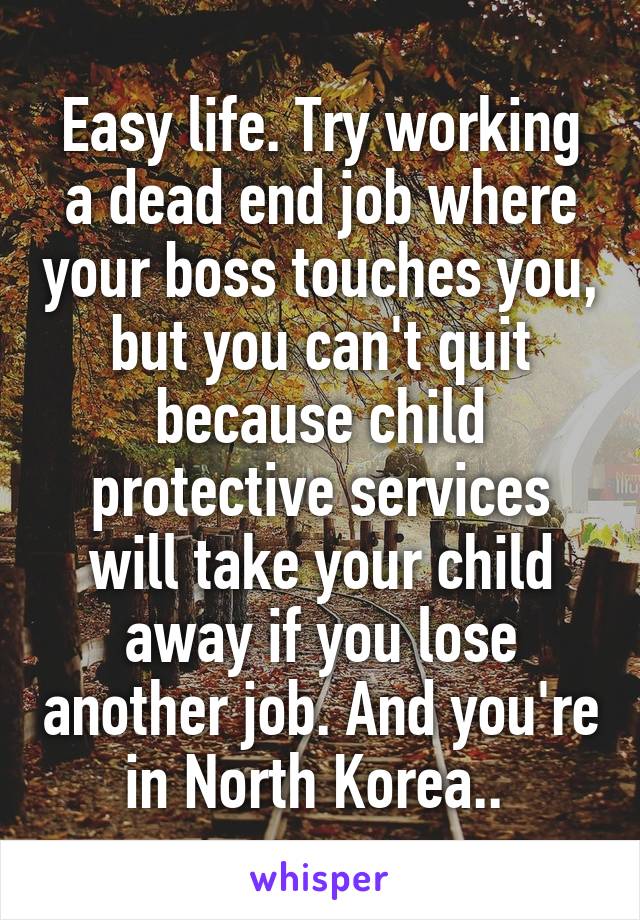 Easy life. Try working a dead end job where your boss touches you, but you can't quit because child protective services will take your child away if you lose another job. And you're in North Korea.. 