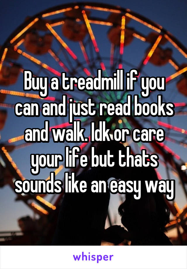 Buy a treadmill if you can and just read books and walk. Idk or care your life but thats sounds like an easy way