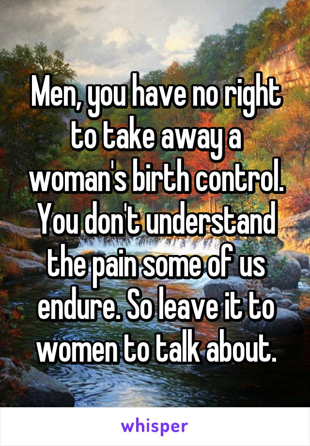 Men, you have no right to take away a woman's birth control. You don't understand the pain some of us endure. So leave it to women to talk about.