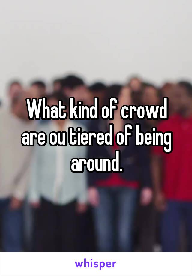 What kind of crowd are ou tiered of being around.