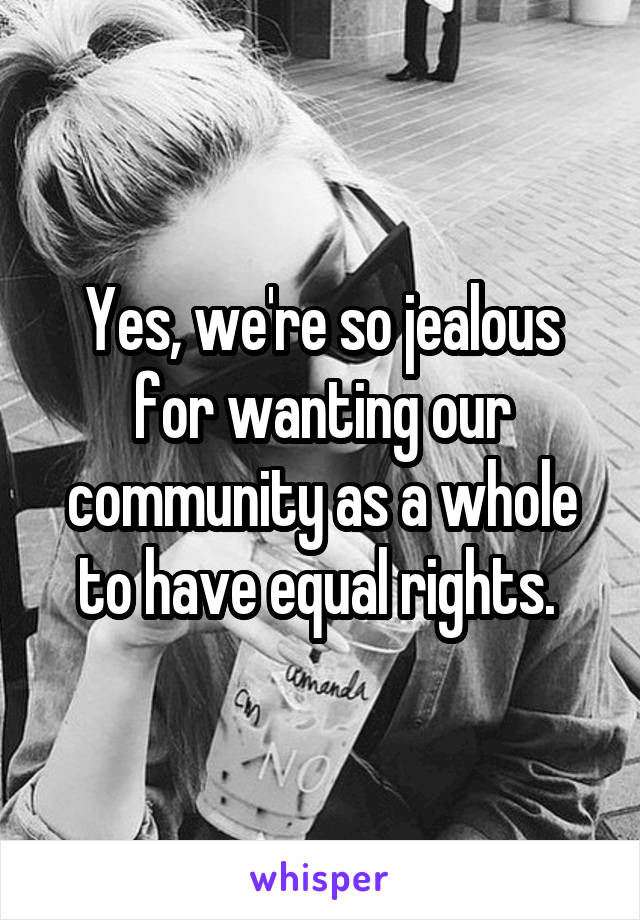 Yes, we're so jealous for wanting our community as a whole to have equal rights. 