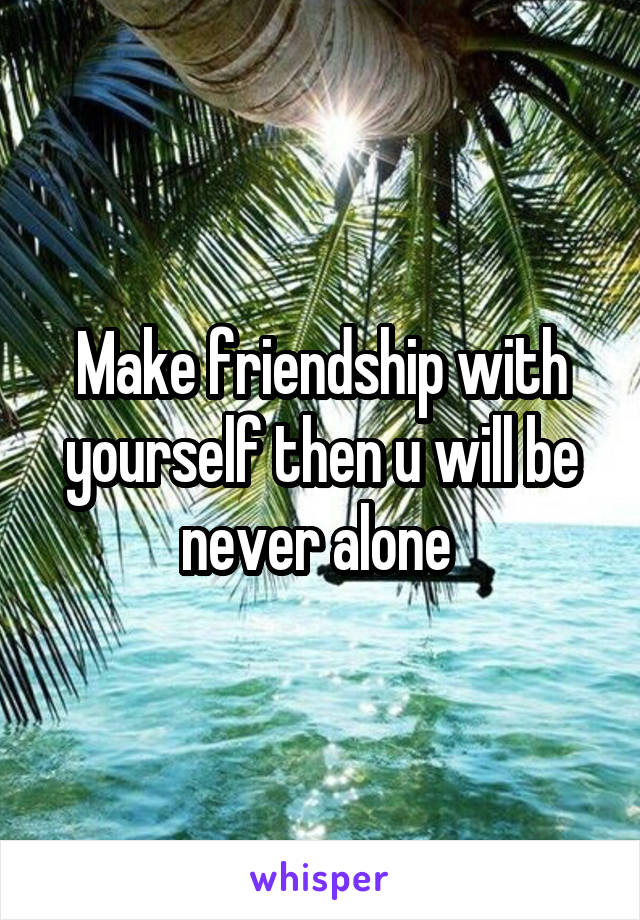 Make friendship with yourself then u will be never alone 