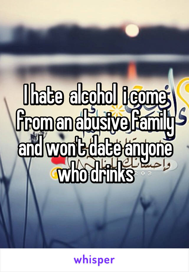 I hate  alcohol  i come from an abusive family and won't date anyone who drinks
