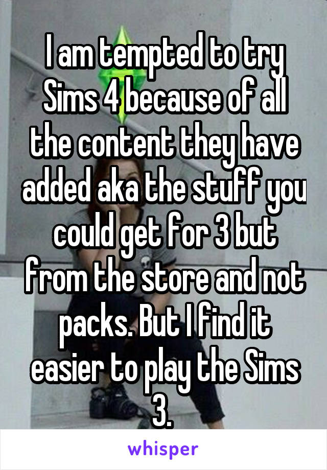 I am tempted to try Sims 4 because of all the content they have added aka the stuff you could get for 3 but from the store and not packs. But I find it easier to play the Sims 3. 