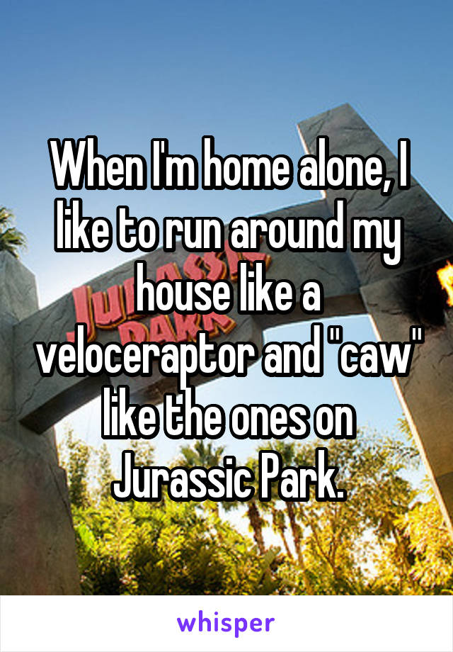 When I'm home alone, I like to run around my house like a veloceraptor and "caw" like the ones on Jurassic Park.