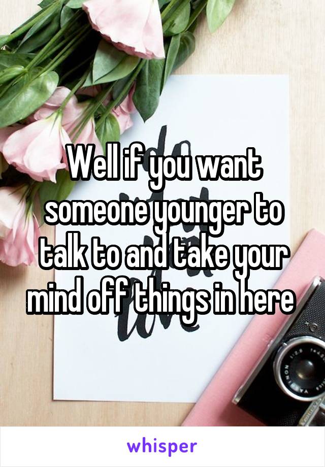 Well if you want someone younger to talk to and take your mind off things in here 