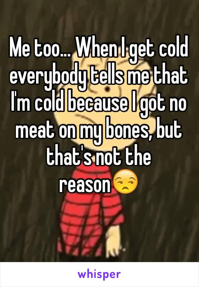 Me too... When I get cold everybody tells me that I'm cold because I got no meat on my bones, but that's not the reason😒