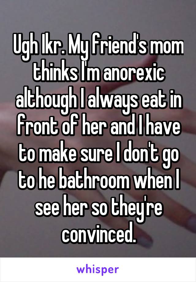 Ugh Ikr. My friend's mom thinks I'm anorexic although I always eat in front of her and I have to make sure I don't go to he bathroom when I see her so they're convinced.