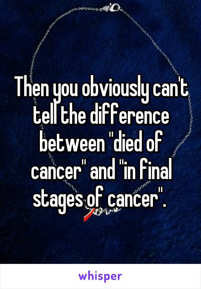 Then you obviously can't tell the difference between "died of cancer" and "in final stages of cancer". 