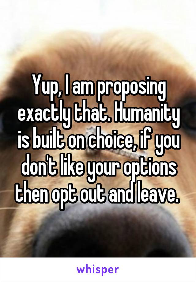 Yup, I am proposing exactly that. Humanity is built on choice, if you don't like your options then opt out and leave. 