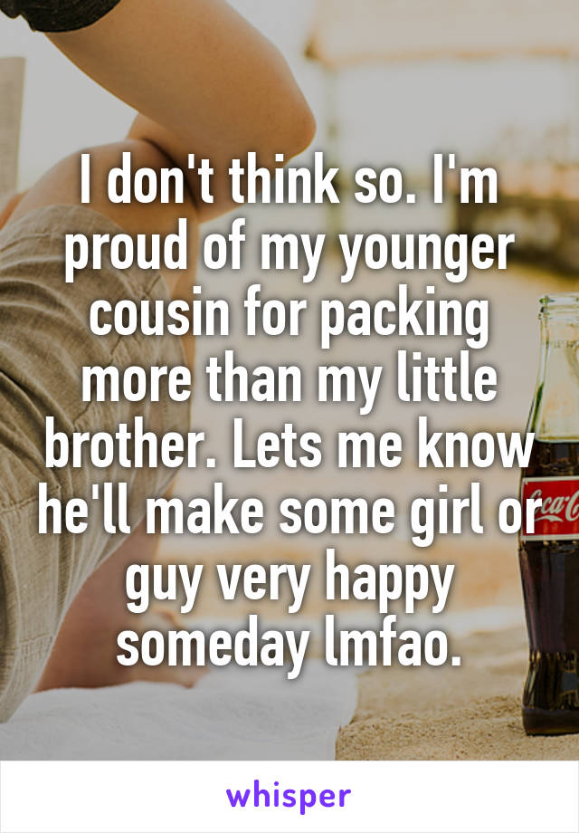 I don't think so. I'm proud of my younger cousin for packing more than my little brother. Lets me know he'll make some girl or guy very happy someday lmfao.