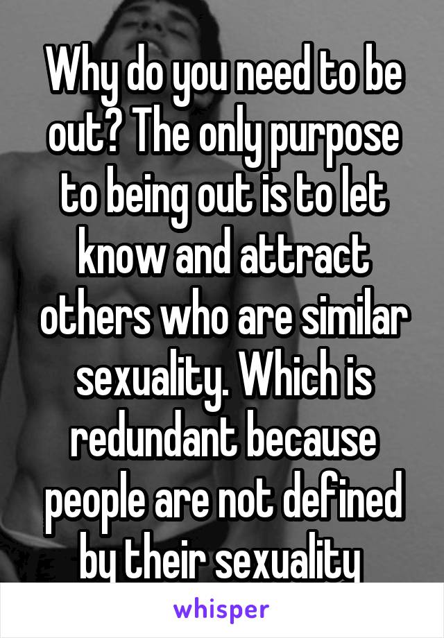 Why do you need to be out? The only purpose to being out is to let know and attract others who are similar sexuality. Which is redundant because people are not defined by their sexuality 