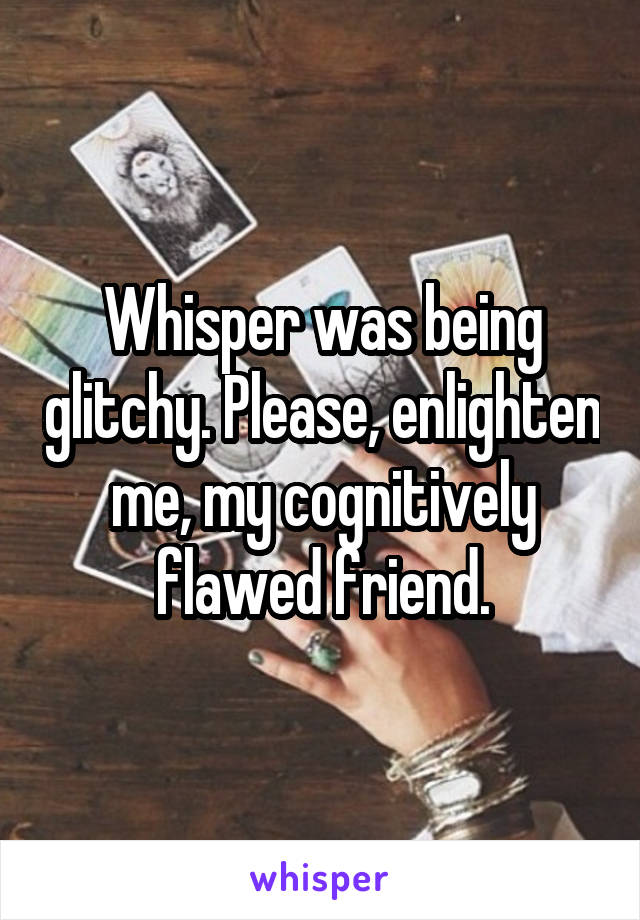 Whisper was being glitchy. Please, enlighten me, my cognitively flawed friend.