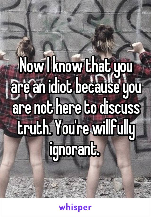 Now I know that you are an idiot because you are not here to discuss truth. You're willfully ignorant. 