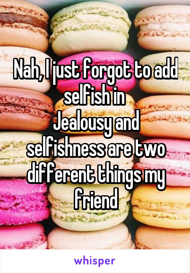 Nah, I just forgot to add selfish in 
Jealousy and selfishness are two different things my friend