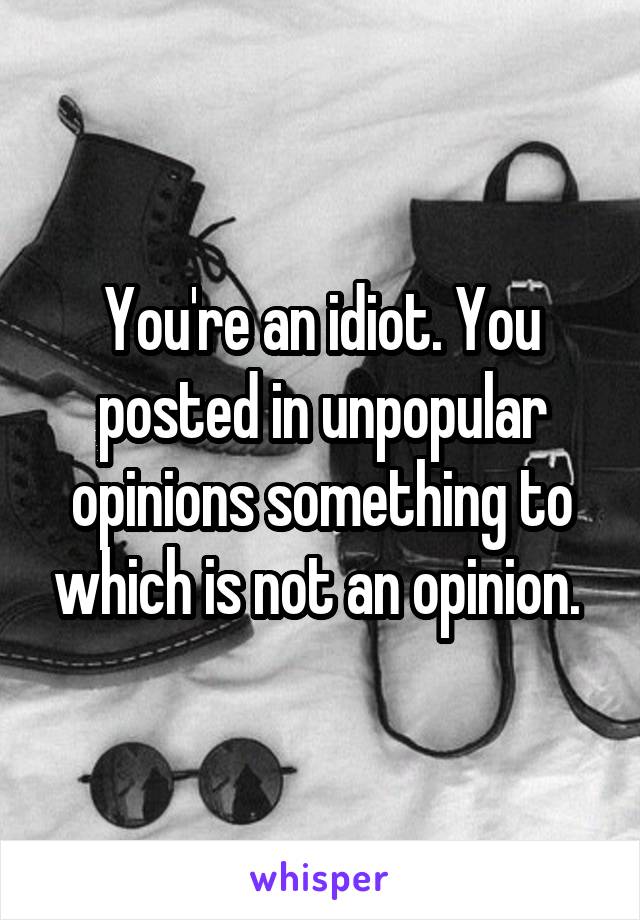 You're an idiot. You posted in unpopular opinions something to which is not an opinion. 