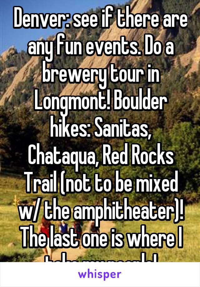 Denver: see if there are any fun events. Do a brewery tour in Longmont! Boulder hikes: Sanitas, Chataqua, Red Rocks Trail (not to be mixed w/ the amphitheater)! The last one is where I take my people!