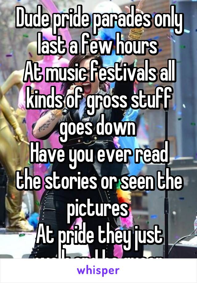 Dude pride parades only last a few hours 
At music festivals all kinds of gross stuff goes down 
Have you ever read the stories or seen the pictures 
At pride they just walk and be queer