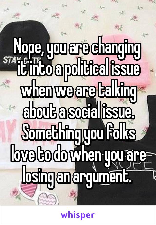 Nope, you are changing  it into a political issue when we are talking about a social issue. Something you folks love to do when you are losing an argument. 