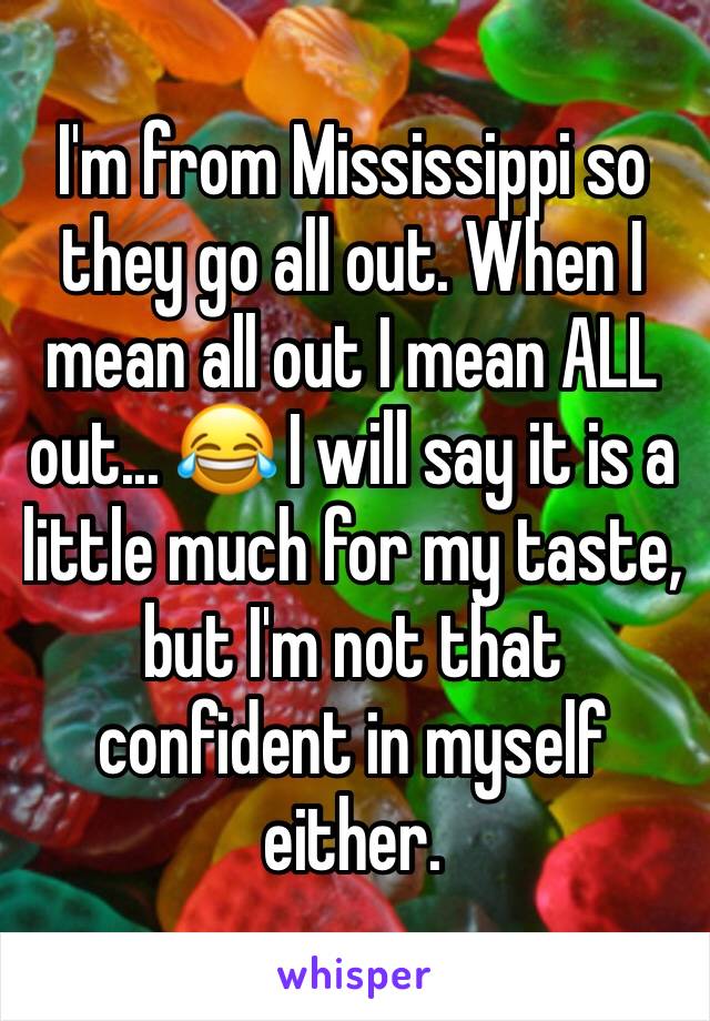 I'm from Mississippi so they go all out. When I mean all out I mean ALL out... 😂 I will say it is a little much for my taste, but I'm not that confident in myself either. 